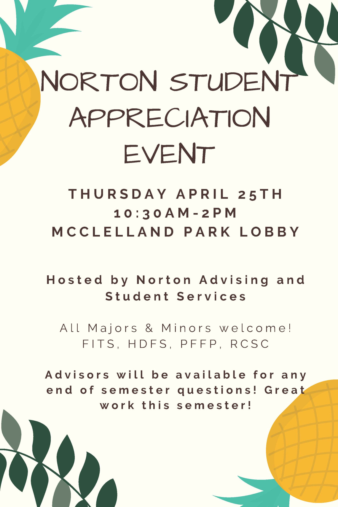 NORTON STUDENT APPRECIATION EVENT THURSDAY APRIL 25TH 10:30AM-2PM MCCLELLAND PARK LOBBY Hosted by Norton Advising and Student Services All Majors & Minors welcome! FITS, HDFS, PFFP, RCSC Advisors will be available for anyend of semester questions! Greatwork this semester!
