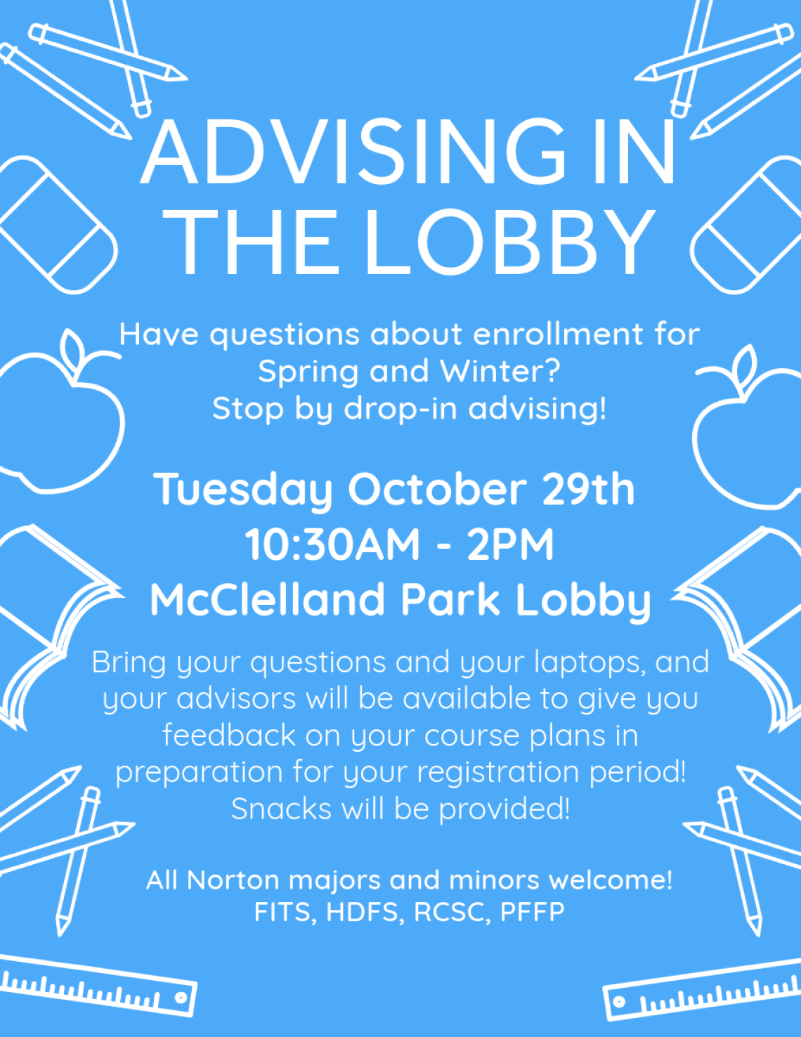 Advising in the lobby. Have questions about enrollment for Spring and Winter? Stop by drop-in advising! Tuesday October 29th 10:30AM-2PM McClelland Park Lobby. Bring your questions and your laptops and your advisors will be available to give you feedback on your course plans in preparation for your registration period! Snacks will be provided! All Norton majors and minors welcome! FITS, HDFS, RCSC, PFFP