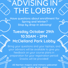 Advising in the lobby. Have questions about enrollment for Spring and Winter? Stop by drop-in advising! Tuesday October 29th 10:30AM-2PM McClelland Park Lobby. Bring your questions and your laptops and your advisors will be available to give you feedback on your course plans in preparation for your registration period! Snacks will be provided! All Norton majors and minors welcome! FITS, HDFS, RCSC, PFFP