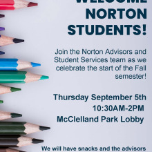 We will have snacks and the advisors will be available to answer your questions as we start the semester! WELCOME NORTON STUDENTS! Join the Norton Advisors and Student Services team as we celebrate the start of the Fall semester! Thursday September 5th 10:30AM-2PM McClelland Park Lobby
