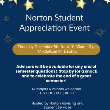 Norton Student Appreciation event. Thursday December 5th from 10:30am-2pm. McClelland Park Lobby. Advisors will be available for any end of semester questions! Stop by for a snack and to celebrate the end of a great semester! All majors & minors welcome! FITS, HDFS, PFFP, RCSC. Hosted by Norton Advising and Student Services
